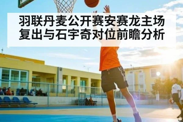 羽联丹麦公开赛安赛龙主场复出与石宇奇对位前瞻分析