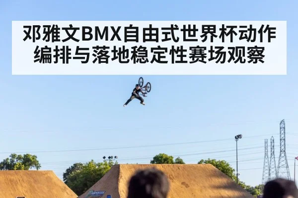 邓雅文BMX自由式世界杯动作编排与落地稳定性赛场观察